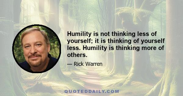 Humility is not thinking less of yourself; it is thinking of yourself less. Humility is thinking more of others.