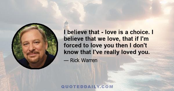 I believe that - love is a choice. I believe that we love, that if I'm forced to love you then I don't know that I've really loved you.