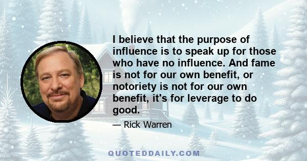 I believe that the purpose of influence is to speak up for those who have no influence. And fame is not for our own benefit, or notoriety is not for our own benefit, it's for leverage to do good.