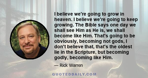 I believe we're going to grow in heaven. I believe we're going to keep growing. The Bible says one day we shall see Him as He is, we shall become like Him. That's going to be obviously, becoming not gods, I don't