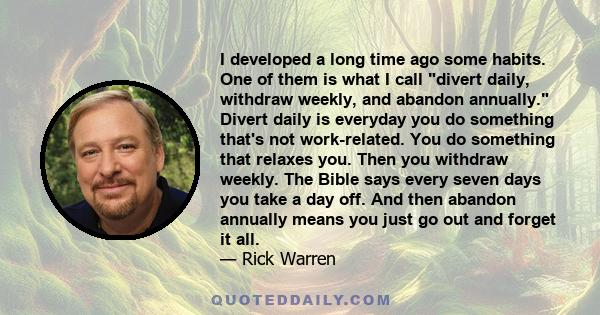 I developed a long time ago some habits. One of them is what I call divert daily, withdraw weekly, and abandon annually. Divert daily is everyday you do something that's not work-related. You do something that relaxes