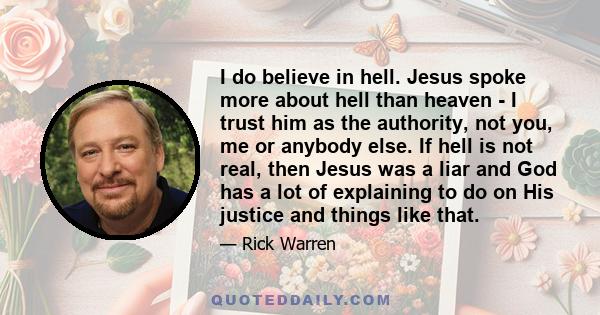 I do believe in hell. Jesus spoke more about hell than heaven - I trust him as the authority, not you, me or anybody else. If hell is not real, then Jesus was a liar and God has a lot of explaining to do on His justice