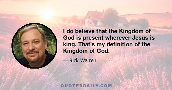 I do believe that the Kingdom of God is present wherever Jesus is king. That's my definition of the Kingdom of God.