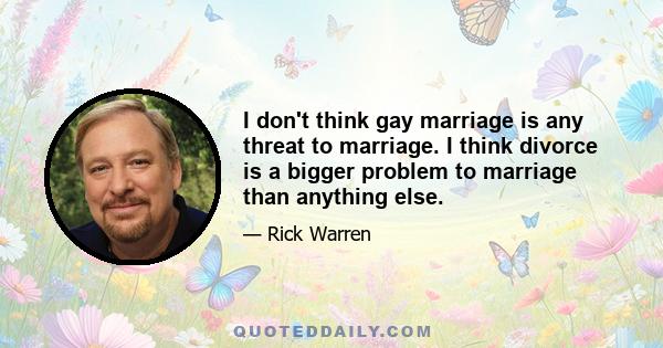 I don't think gay marriage is any threat to marriage. I think divorce is a bigger problem to marriage than anything else.