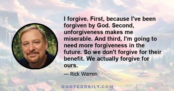 I forgive. First, because I've been forgiven by God. Second, unforgiveness makes me miserable. And third, I'm going to need more forgiveness in the future. So we don't forgive for their benefit. We actually forgive for