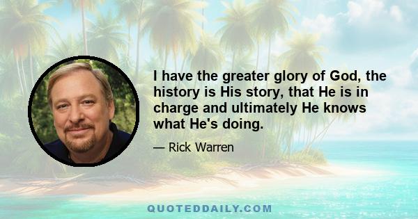 I have the greater glory of God, the history is His story, that He is in charge and ultimately He knows what He's doing.