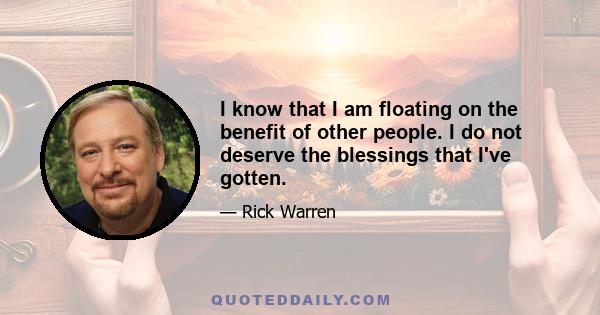 I know that I am floating on the benefit of other people. I do not deserve the blessings that I've gotten.