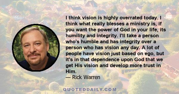 I think vision is highly overrated today. I think what really blesses a ministry is, if you want the power of God in your life, its humility and integrity. I'll take a person who's humble and has integrity over a person 