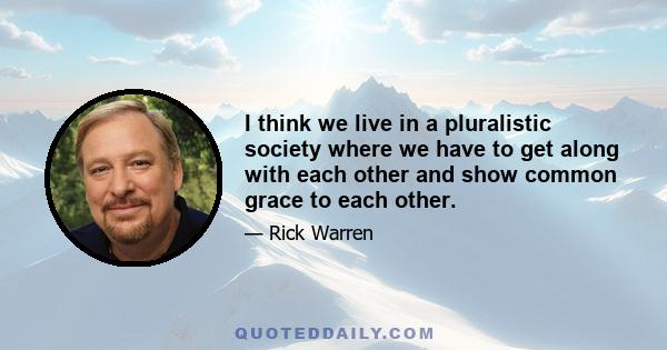 I think we live in a pluralistic society where we have to get along with each other and show common grace to each other.