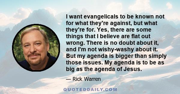 I want evangelicals to be known not for what they're against, but what they're for. Yes, there are some things that I believe are flat out wrong. There is no doubt about it, and I'm not wishy-washy about it. But my