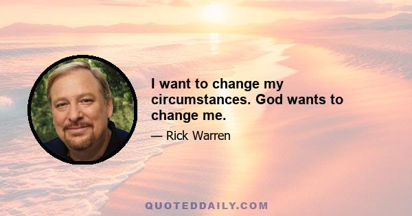 I want to change my circumstances. God wants to change me.