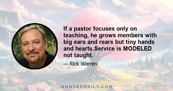 If a pastor focuses only on teaching, he grows members with big ears and rears but tiny hands and hearts.Service is MODELED not taught.