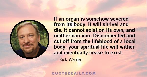 If an organ is somehow severed from its body, it will shrivel and die. It cannot exist on its own, and neither can you. Disconnected and cut off from the lifeblood of a local body, your spiritual life will wither and