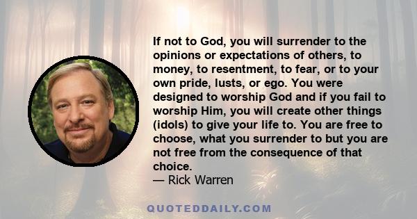 If not to God, you will surrender to the opinions or expectations of others, to money, to resentment, to fear, or to your own pride, lusts, or ego. You were designed to worship God and if you fail to worship Him, you