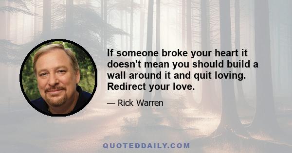 If someone broke your heart it doesn't mean you should build a wall around it and quit loving. Redirect your love.