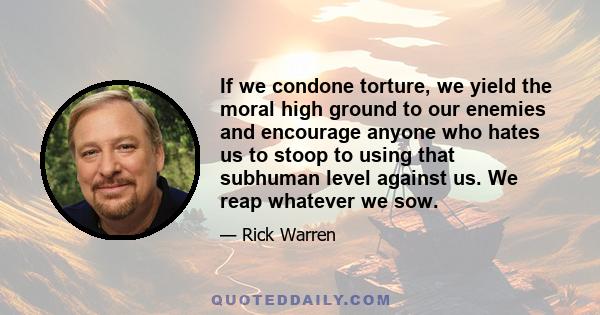 If we condone torture, we yield the moral high ground to our enemies and encourage anyone who hates us to stoop to using that subhuman level against us. We reap whatever we sow.