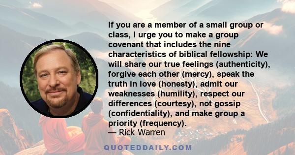 If you are a member of a small group or class, I urge you to make a group covenant that includes the nine characteristics of biblical fellowship: We will share our true feelings (authenticity), forgive each other