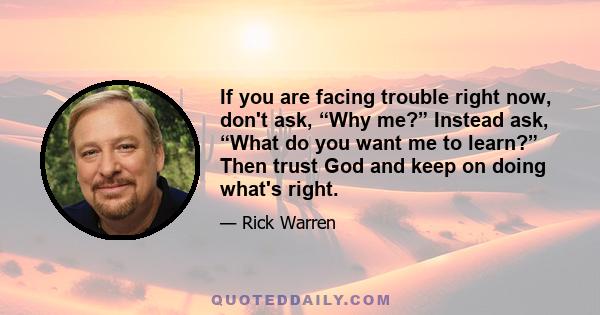 If you are facing trouble right now, don't ask, “Why me?” Instead ask, “What do you want me to learn?” Then trust God and keep on doing what's right.