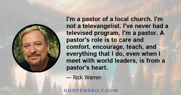 I'm a pastor of a local church. I'm not a televangelist. I've never had a televised program. I'm a pastor. A pastor's role is to care and comfort, encourage, teach, and everything that I do, even when I meet with world