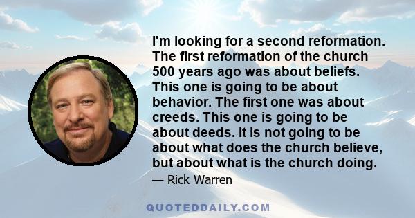 I'm looking for a second reformation. The first reformation of the church 500 years ago was about beliefs. This one is going to be about behavior. The first one was about creeds. This one is going to be about deeds. It