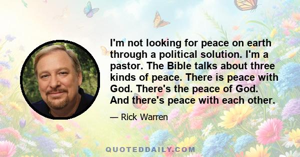 I'm not looking for peace on earth through a political solution. I'm a pastor. The Bible talks about three kinds of peace. There is peace with God. There's the peace of God. And there's peace with each other.