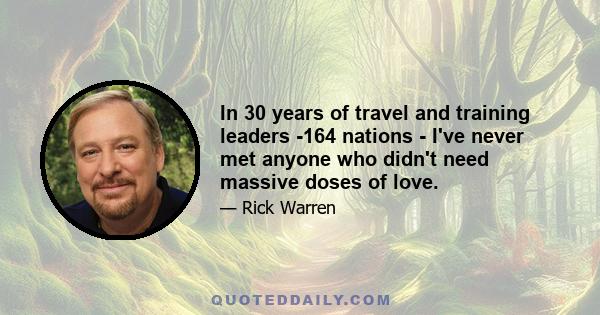 In 30 years of travel and training leaders -164 nations - I've never met anyone who didn't need massive doses of love.