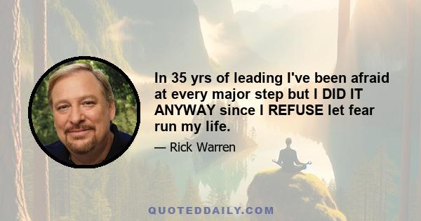 In 35 yrs of leading I've been afraid at every major step but I DID IT ANYWAY since I REFUSE let fear run my life.