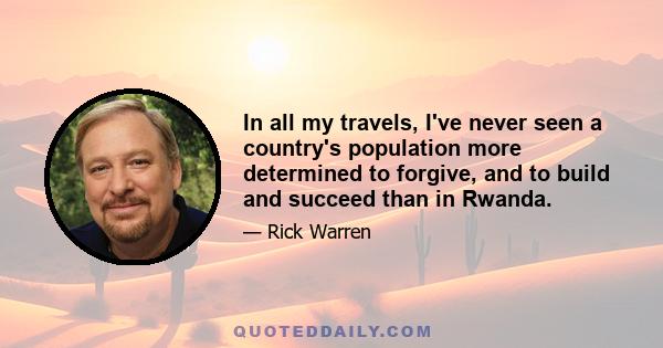 In all my travels, I've never seen a country's population more determined to forgive, and to build and succeed than in Rwanda.