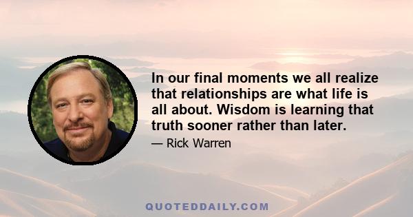 In our final moments we all realize that relationships are what life is all about. Wisdom is learning that truth sooner rather than later.