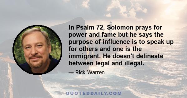 In Psalm 72, Solomon prays for power and fame but he says the purpose of influence is to speak up for others and one is the immigrant. He doesn't delineate between legal and illegal.