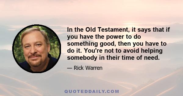 In the Old Testament, it says that if you have the power to do something good, then you have to do it. You're not to avoid helping somebody in their time of need.