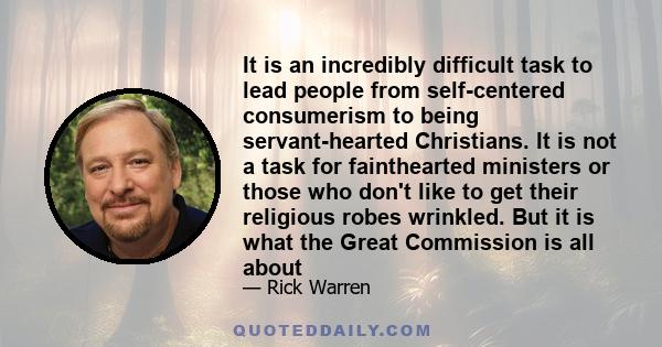 It is an incredibly difficult task to lead people from self-centered consumerism to being servant-hearted Christians. It is not a task for fainthearted ministers or those who don't like to get their religious robes