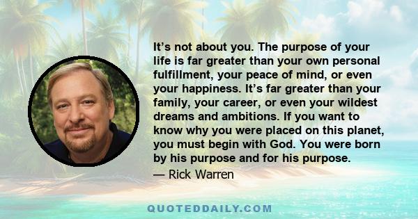 It’s not about you. The purpose of your life is far greater than your own personal fulfillment, your peace of mind, or even your happiness. It’s far greater than your family, your career, or even your wildest dreams and 