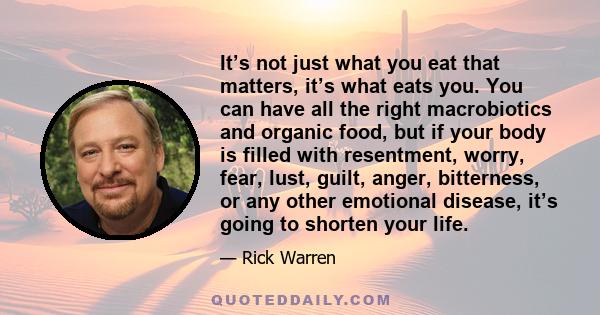 It’s not just what you eat that matters, it’s what eats you. You can have all the right macrobiotics and organic food, but if your body is filled with resentment, worry, fear, lust, guilt, anger, bitterness, or any