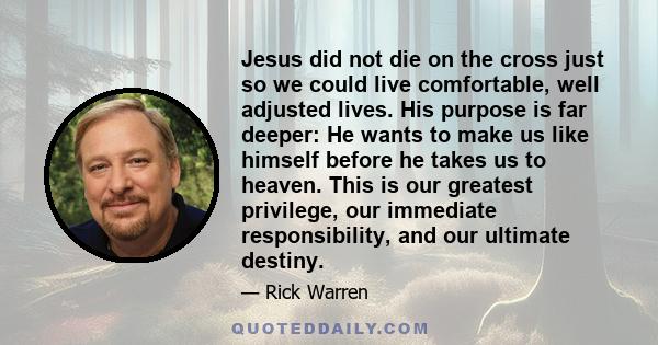 Jesus did not die on the cross just so we could live comfortable, well adjusted lives. His purpose is far deeper: He wants to make us like himself before he takes us to heaven. This is our greatest privilege, our