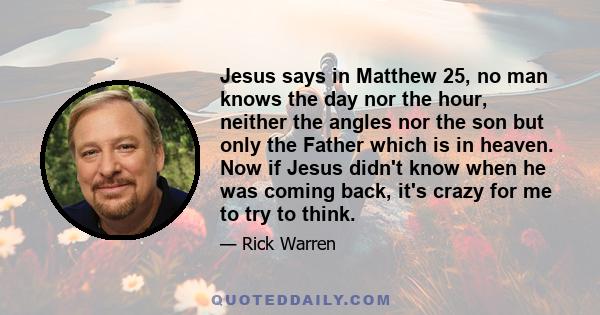 Jesus says in Matthew 25, no man knows the day nor the hour, neither the angles nor the son but only the Father which is in heaven. Now if Jesus didn't know when he was coming back, it's crazy for me to try to think.