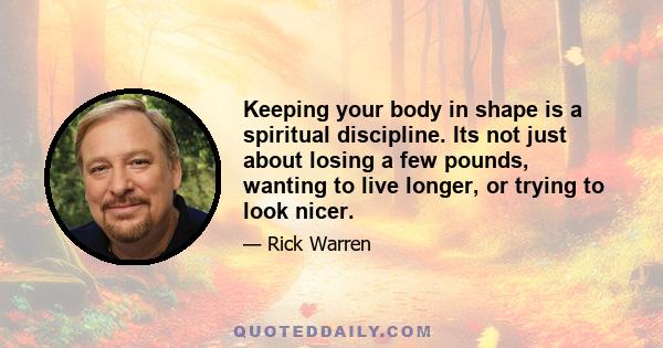 Keeping your body in shape is a spiritual discipline. Its not just about losing a few pounds, wanting to live longer, or trying to look nicer.