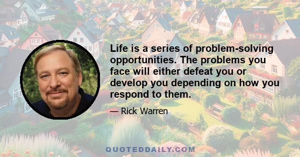 Life is a series of problem-solving opportunities. The problems you face will either defeat you or develop you depending on how you respond to them.