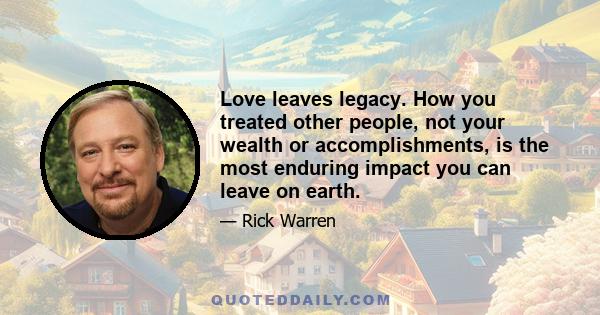 Love leaves legacy. How you treated other people, not your wealth or accomplishments, is the most enduring impact you can leave on earth.