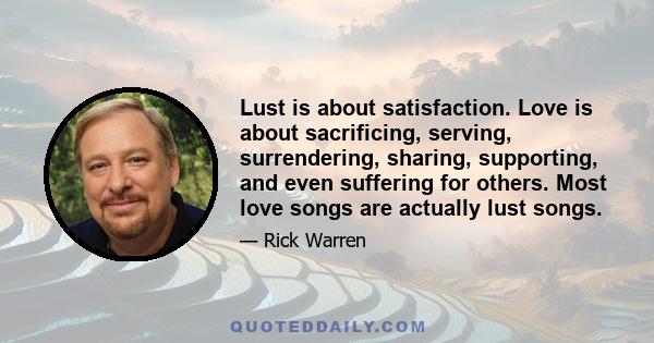 Lust is about satisfaction. Love is about sacrificing, serving, surrendering, sharing, supporting, and even suffering for others. Most love songs are actually lust songs.