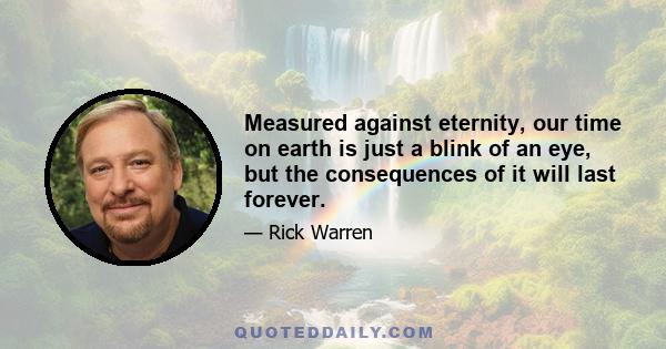 Measured against eternity, our time on earth is just a blink of an eye, but the consequences of it will last forever.