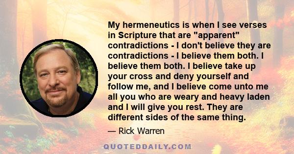 My hermeneutics is when I see verses in Scripture that are apparent contradictions - I don't believe they are contradictions - I believe them both. I believe them both. I believe take up your cross and deny yourself and 