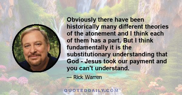 Obviously there have been historically many different theories of the atonement and I think each of them has a part. But I think fundamentally it is the substitutionary understanding that God - Jesus took our payment