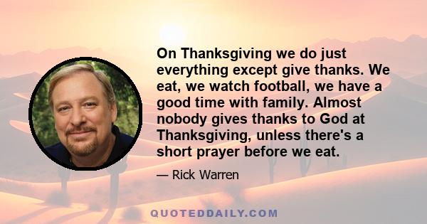 On Thanksgiving we do just everything except give thanks. We eat, we watch football, we have a good time with family. Almost nobody gives thanks to God at Thanksgiving, unless there's a short prayer before we eat.