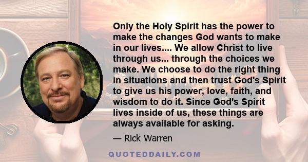 Only the Holy Spirit has the power to make the changes God wants to make in our lives.... We allow Christ to live through us... through the choices we make. We choose to do the right thing in situations and then trust