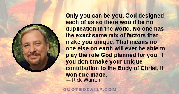 Only you can be you. God designed each of us so there would be no duplication in the world. No one has the exact same mix of factors that make you unique. That means no one else on earth will ever be able to play the