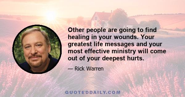 Other people are going to find healing in your wounds. Your greatest life messages and your most effective ministry will come out of your deepest hurts.