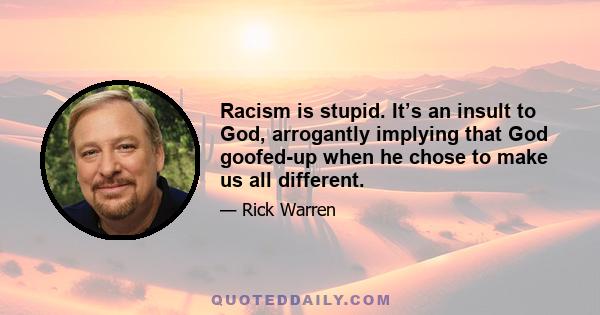 Racism is stupid. It’s an insult to God, arrogantly implying that God goofed-up when he chose to make us all different.