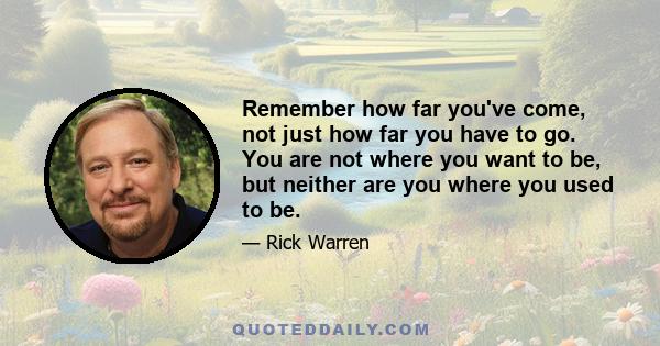 Remember how far you've come, not just how far you have to go. You are not where you want to be, but neither are you where you used to be.