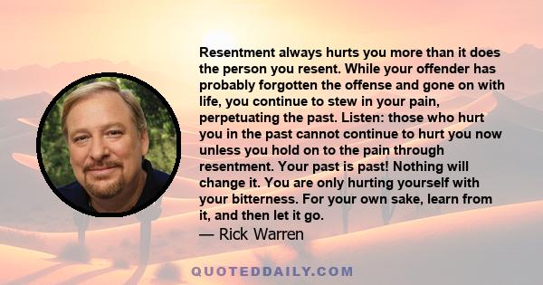 Resentment always hurts you more than it does the person you resent. While your offender has probably forgotten the offense and gone on with life, you continue to stew in your pain, perpetuating the past. Listen: those